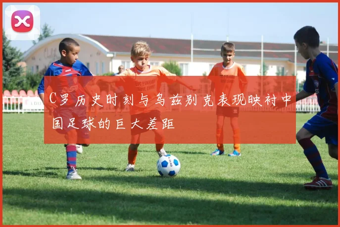 C罗历史时刻与乌兹别克表现映衬中国足球的巨大差距